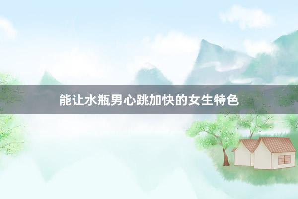 能让水瓶男心跳加快的女生特色