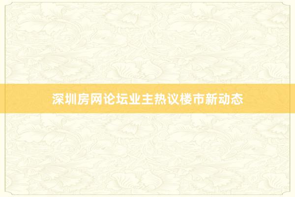 深圳房网论坛业主热议楼市新动态