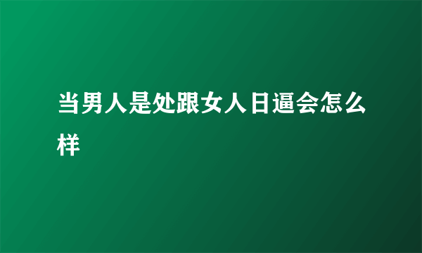 当男人是处跟女人日逼会怎么样