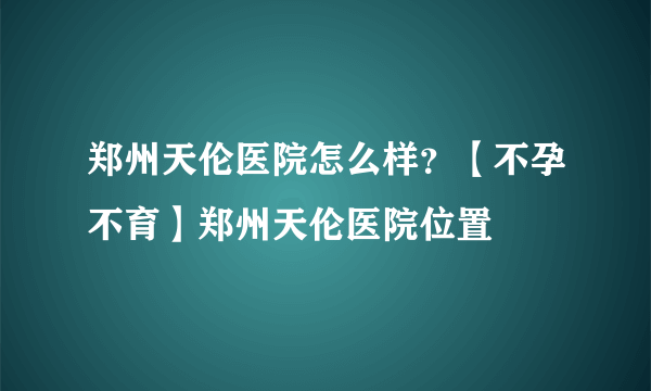 郑州天伦医院怎么样？【不孕不育】郑州天伦医院位置