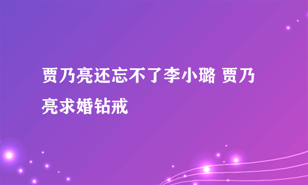 贾乃亮还忘不了李小璐 贾乃亮求婚钻戒