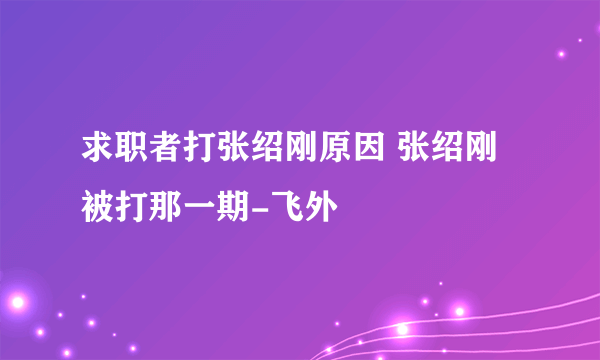 求职者打张绍刚原因 张绍刚被打那一期-飞外