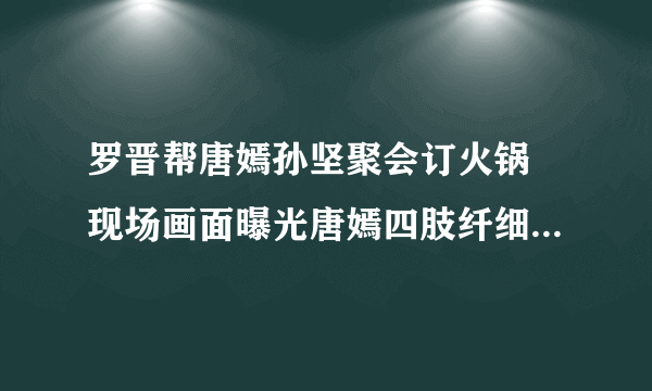 罗晋帮唐嫣孙坚聚会订火锅 现场画面曝光唐嫣四肢纤细还不忘撒狗粮