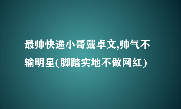 最帅快递小哥戴卓文,帅气不输明星(脚踏实地不做网红)