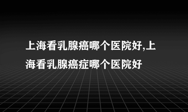 上海看乳腺癌哪个医院好,上海看乳腺癌症哪个医院好