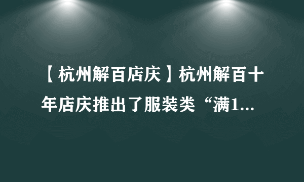 【杭州解百店庆】杭州解百十年店庆推出了服装类“满100减5...