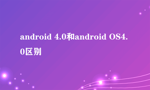 android 4.0和android OS4.0区别