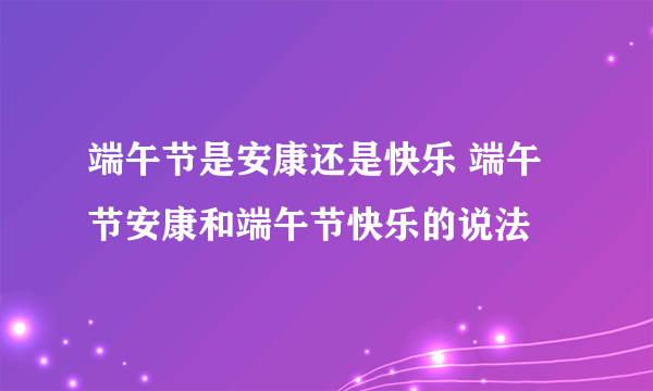 端午节是安康还是快乐 端午节安康和端午节快乐的说法