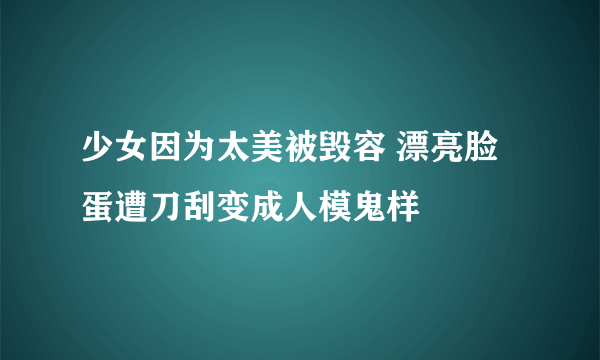 少女因为太美被毁容 漂亮脸蛋遭刀刮变成人模鬼样