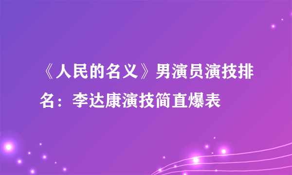 《人民的名义》男演员演技排名：李达康演技简直爆表