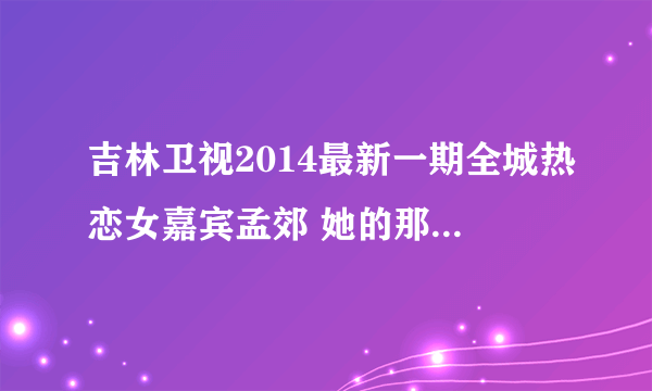 吉林卫视2014最新一期全城热恋女嘉宾孟郊 她的那期节目能搜到？