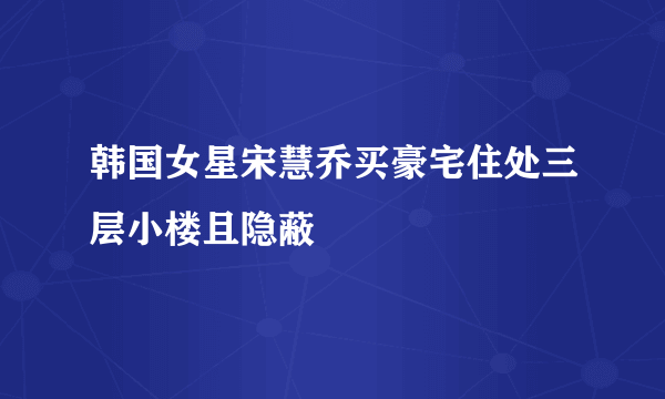 韩国女星宋慧乔买豪宅住处三层小楼且隐蔽