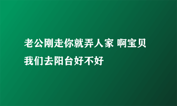 老公刚走你就弄人家 啊宝贝我们去阳台好不好