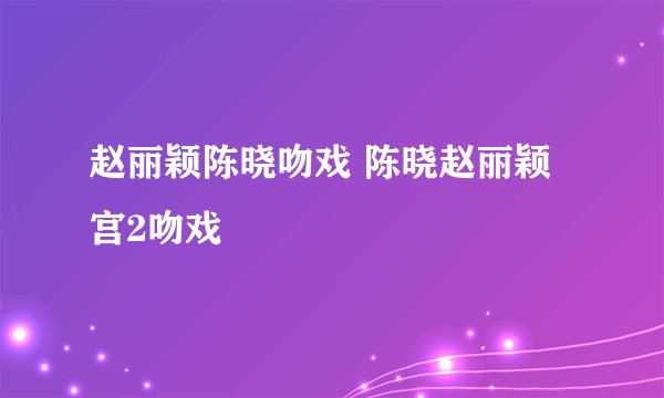 赵丽颖陈晓吻戏 陈晓赵丽颖宫2吻戏