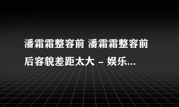 潘霜霜整容前 潘霜霜整容前后容貌差距太大 - 娱乐八卦 - 飞外网