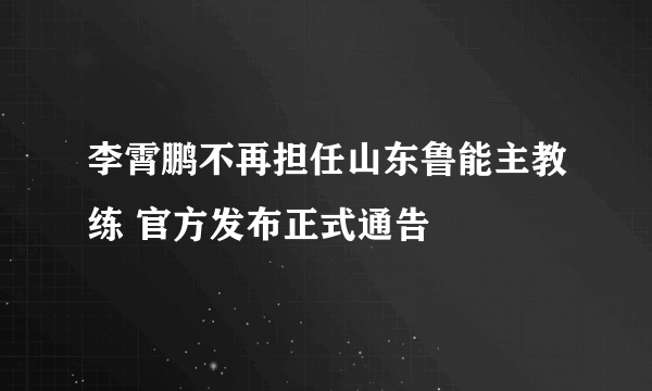 李霄鹏不再担任山东鲁能主教练 官方发布正式通告