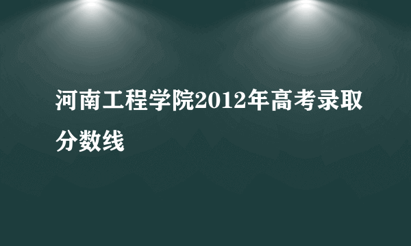 河南工程学院2012年高考录取分数线