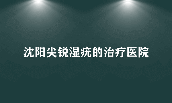 沈阳尖锐湿疣的治疗医院