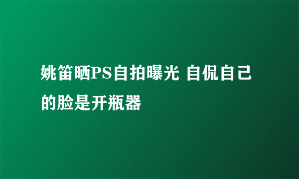 姚笛晒PS自拍曝光 自侃自己的脸是开瓶器