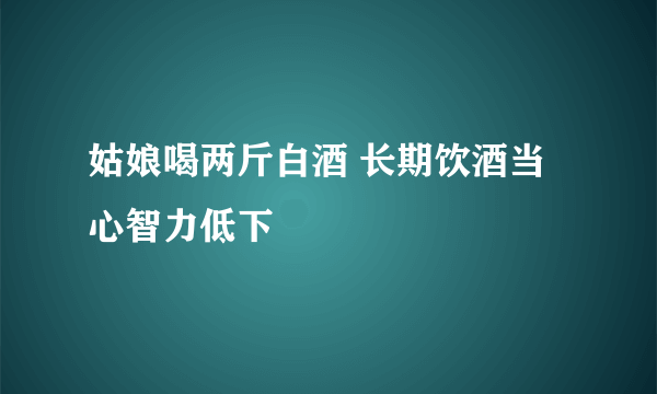 姑娘喝两斤白酒 长期饮酒当心智力低下