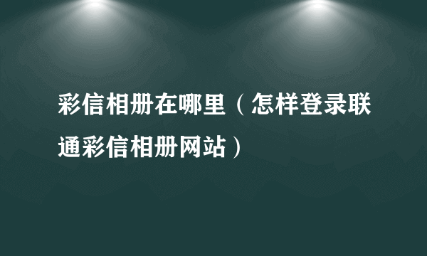 彩信相册在哪里（怎样登录联通彩信相册网站）