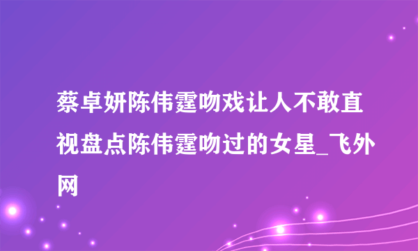 蔡卓妍陈伟霆吻戏让人不敢直视盘点陈伟霆吻过的女星_飞外网