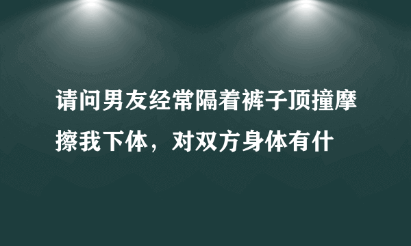 请问男友经常隔着裤子顶撞摩擦我下体，对双方身体有什