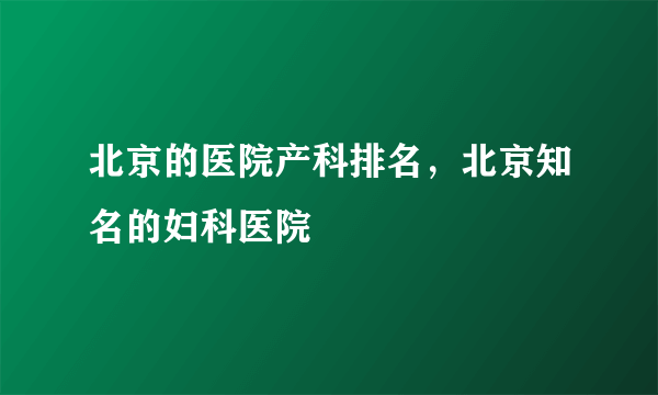 北京的医院产科排名，北京知名的妇科医院