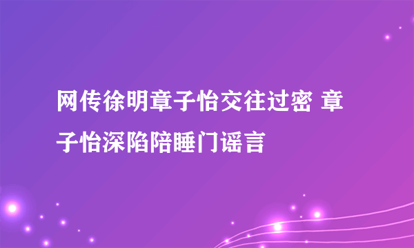 网传徐明章子怡交往过密 章子怡深陷陪睡门谣言