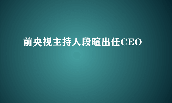 前央视主持人段暄出任CEO