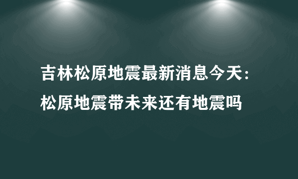吉林松原地震最新消息今天：松原地震带未来还有地震吗