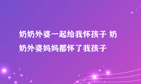 奶奶外婆一起给我怀孩子 奶奶外婆妈妈都怀了我孩子