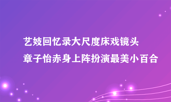 艺妓回忆录大尺度床戏镜头 章子怡赤身上阵扮演最美小百合