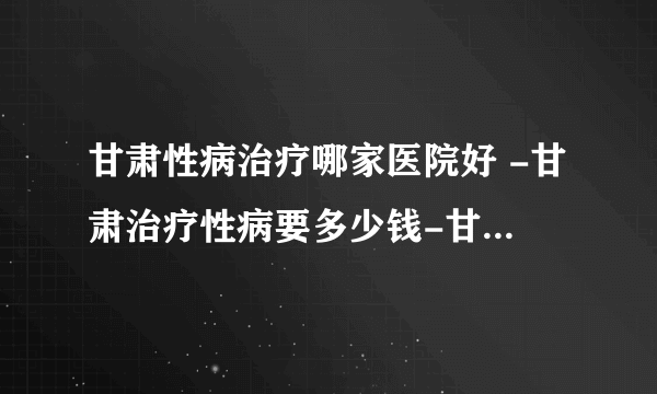 甘肃性病治疗哪家医院好 -甘肃治疗性病要多少钱-甘肃博杰泌尿性疾病研究所门诊部