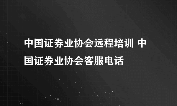 中国证券业协会远程培训 中国证券业协会客服电话