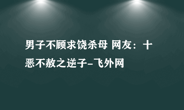 男子不顾求饶杀母 网友：十恶不赦之逆子-飞外网