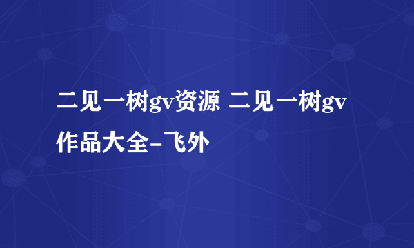 二见一树gv资源 二见一树gv作品大全-飞外