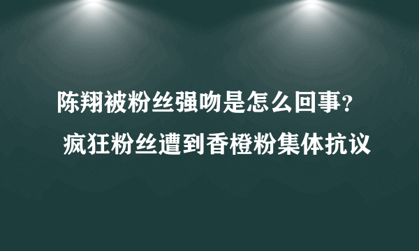 陈翔被粉丝强吻是怎么回事？ 疯狂粉丝遭到香橙粉集体抗议