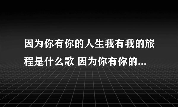 因为你有你的人生我有我的旅程是什么歌 因为你有你的人生我有我的旅程出自哪首歌