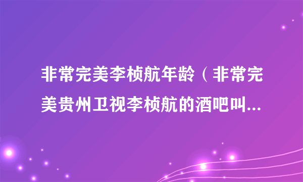 非常完美李桢航年龄（非常完美贵州卫视李桢航的酒吧叫什么名字在哪儿）资料_飞外网