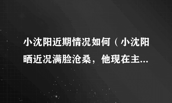 小沈阳近期情况如何（小沈阳晒近况满脸沧桑，他现在主要做什么工作）