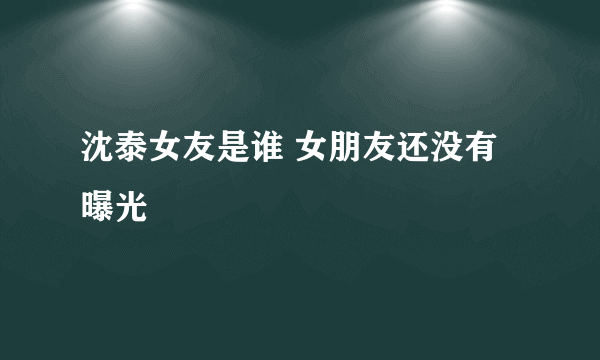 沈泰女友是谁 女朋友还没有曝光