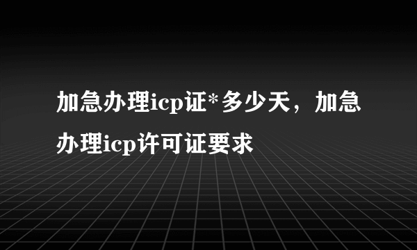 加急办理icp证*多少天，加急办理icp许可证要求