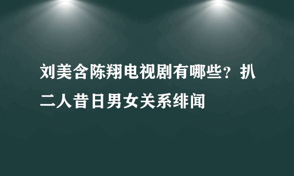 刘美含陈翔电视剧有哪些？扒二人昔日男女关系绯闻