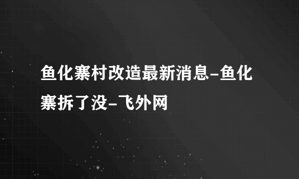 鱼化寨村改造最新消息-鱼化寨拆了没-飞外网