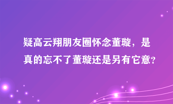 疑高云翔朋友圈怀念董璇，是真的忘不了董璇还是另有它意？