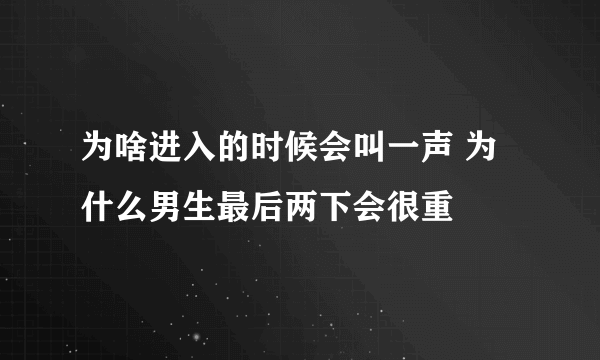 为啥进入的时候会叫一声 为什么男生最后两下会很重