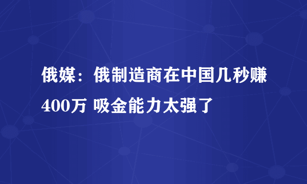 俄媒：俄制造商在中国几秒赚400万 吸金能力太强了