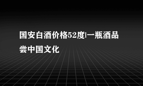 国安白酒价格52度|一瓶酒品尝中国文化