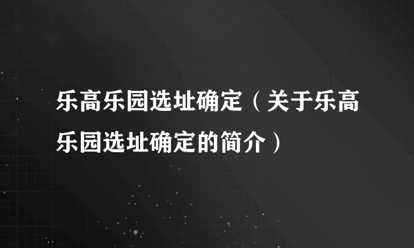 乐高乐园选址确定（关于乐高乐园选址确定的简介）